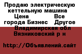 Продаю электрическую кеттельную машина › Цена ­ 50 000 - Все города Бизнес » Другое   . Владимирская обл.,Вязниковский р-н